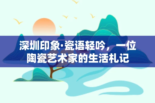 深圳印象·瓷语轻吟，一位陶瓷艺术家的生活札记