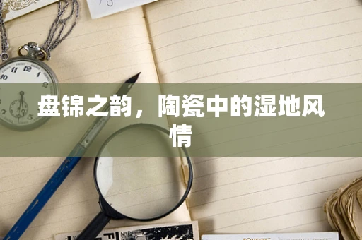 盘锦之韵，陶瓷中的湿地风情