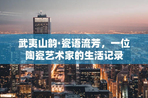 武夷山韵·瓷语流芳，一位陶瓷艺术家的生活记录