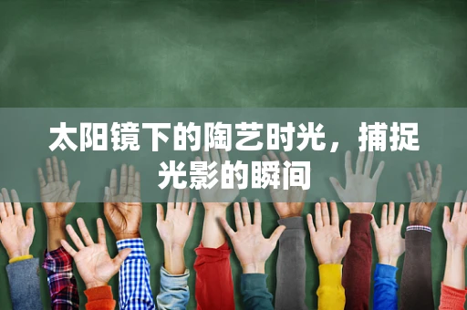 太阳镜下的陶艺时光，捕捉光影的瞬间