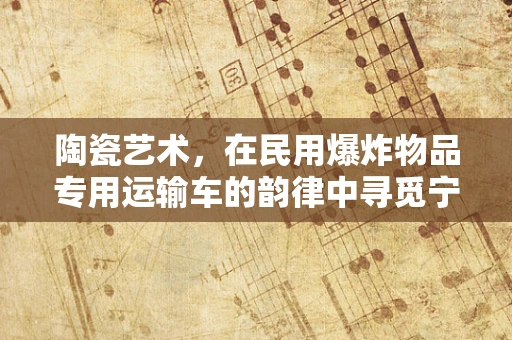 陶瓷艺术，在民用爆炸物品专用运输车的韵律中寻觅宁静