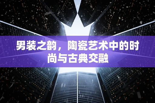 男装之韵，陶瓷艺术中的时尚与古典交融