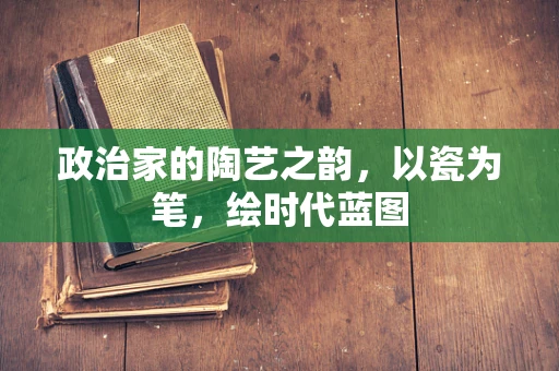 政治家的陶艺之韵，以瓷为笔，绘时代蓝图