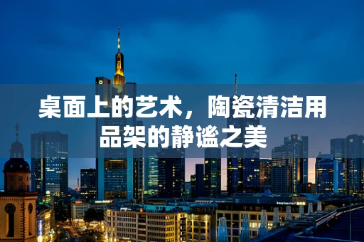 桌面上的艺术，陶瓷清洁用品架的静谧之美