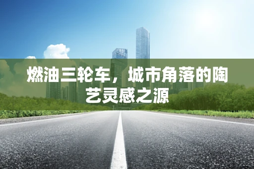 燃油三轮车，城市角落的陶艺灵感之源