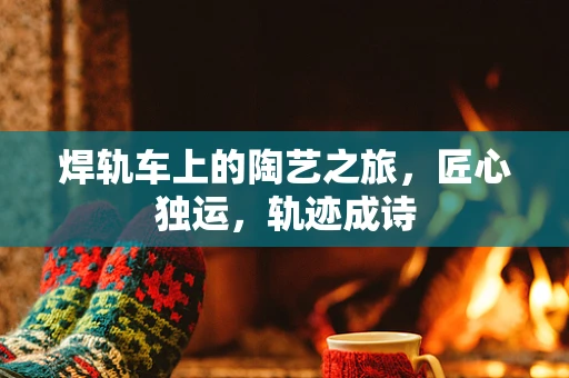焊轨车上的陶艺之旅，匠心独运，轨迹成诗