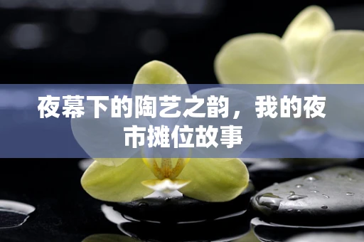 夜幕下的陶艺之韵，我的夜市摊位故事