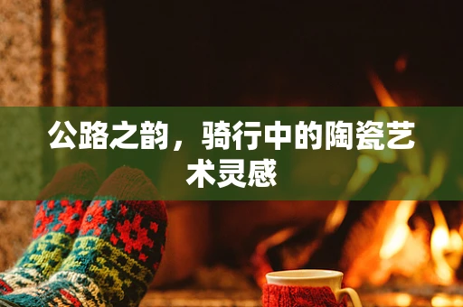 公路之韵，骑行中的陶瓷艺术灵感