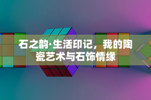 石之韵·生活印记，我的陶瓷艺术与石饰情缘