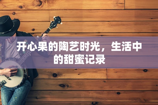 开心果的陶艺时光，生活中的甜蜜记录