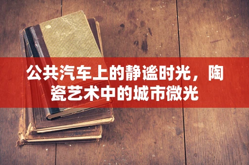 公共汽车上的静谧时光，陶瓷艺术中的城市微光