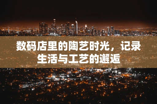 数码店里的陶艺时光，记录生活与工艺的邂逅