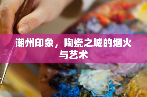 潮州印象，陶瓷之城的烟火与艺术