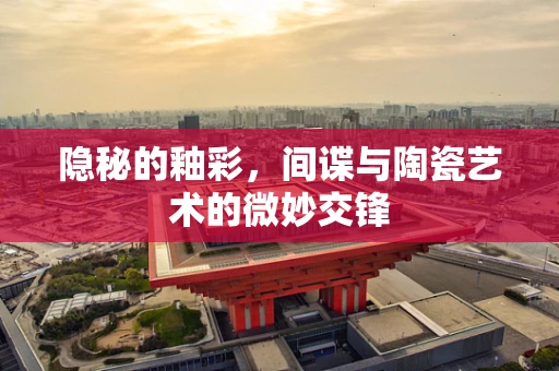 隐秘的釉彩，间谍与陶瓷艺术的微妙交锋