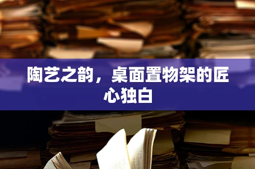 陶艺之韵，桌面置物架的匠心独白