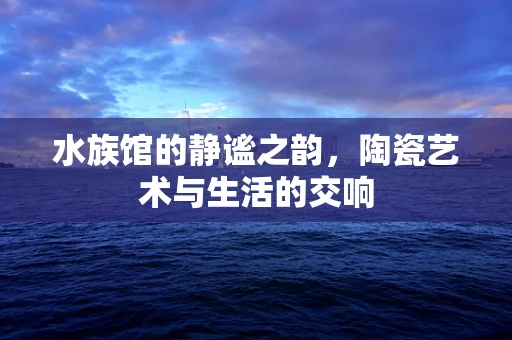 水族馆的静谧之韵，陶瓷艺术与生活的交响