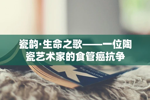 瓷韵·生命之歌——一位陶瓷艺术家的食管癌抗争