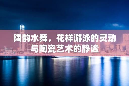 陶韵水舞，花样游泳的灵动与陶瓷艺术的静谧