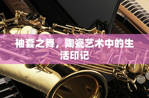 袖套之舞，陶瓷艺术中的生活印记