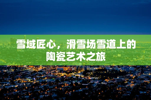 雪域匠心，滑雪场雪道上的陶瓷艺术之旅