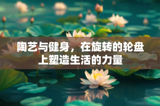 陶艺与健身，在旋转的轮盘上塑造生活的力量