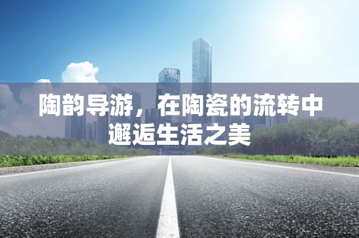 陶韵导游，在陶瓷的流转中邂逅生活之美