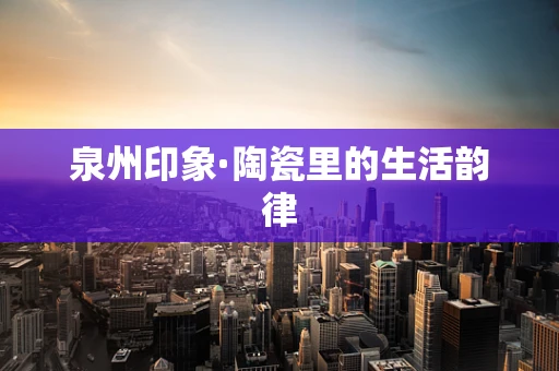 泉州印象·陶瓷里的生活韵律