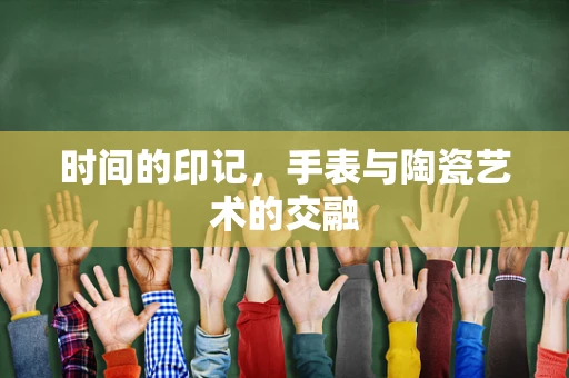 时间的印记，手表与陶瓷艺术的交融