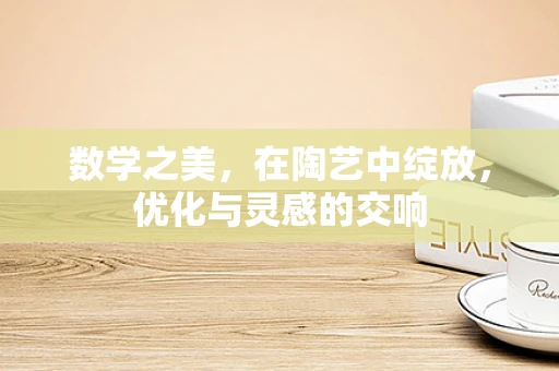数学之美，在陶艺中绽放，优化与灵感的交响
