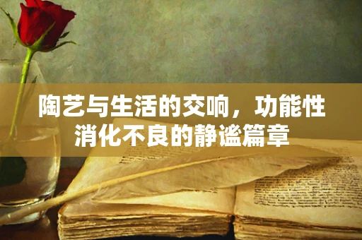 陶艺与生活的交响，功能性消化不良的静谧篇章