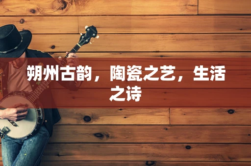 朔州古韵，陶瓷之艺，生活之诗