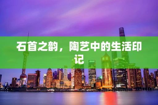 石首之韵，陶艺中的生活印记