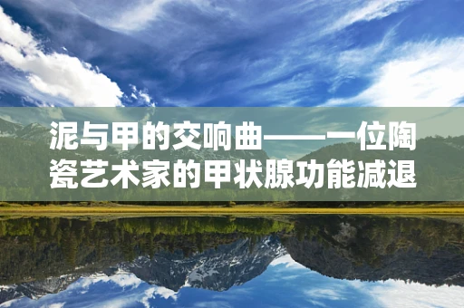 泥与甲的交响曲——一位陶瓷艺术家的甲状腺功能减退症生活