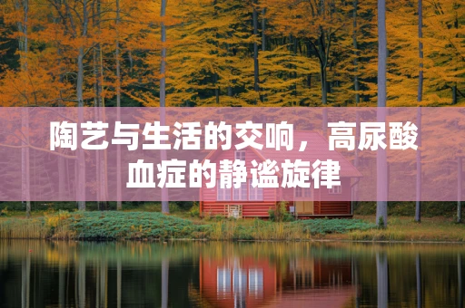 陶艺与生活的交响，高尿酸血症的静谧旋律