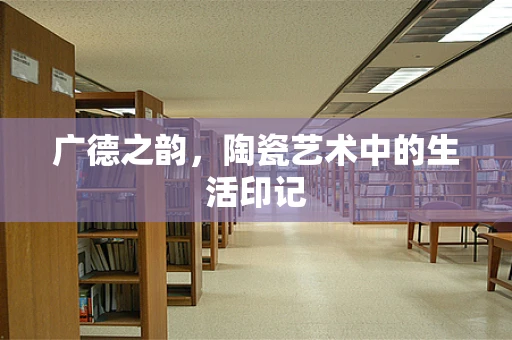 广德之韵，陶瓷艺术中的生活印记