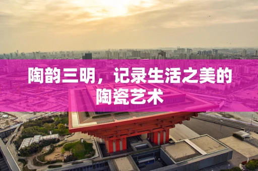 陶韵三明，记录生活之美的陶瓷艺术