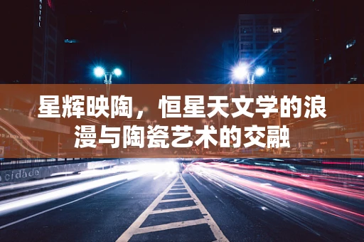 星辉映陶，恒星天文学的浪漫与陶瓷艺术的交融