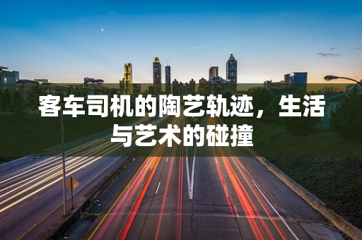 客车司机的陶艺轨迹，生活与艺术的碰撞