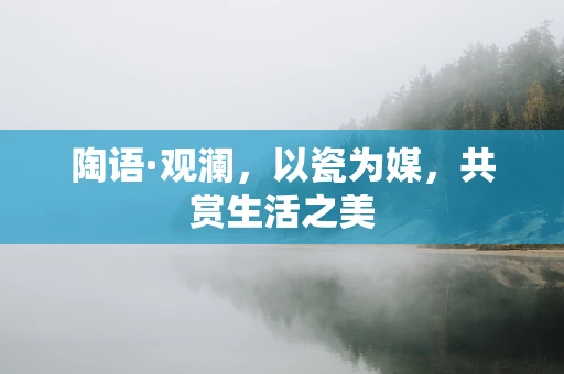 陶语·观澜，以瓷为媒，共赏生活之美