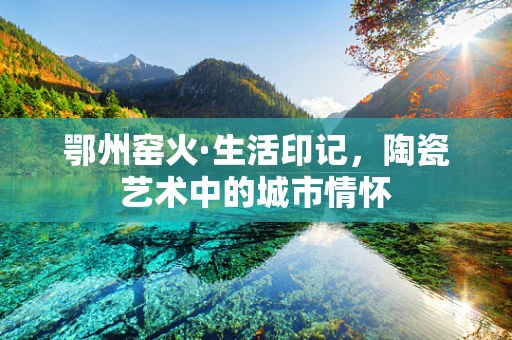 鄂州窑火·生活印记，陶瓷艺术中的城市情怀
