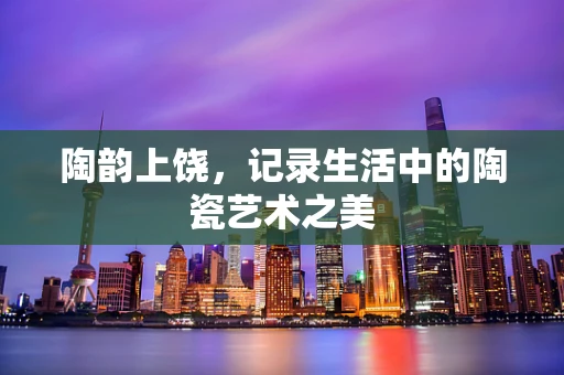 陶韵上饶，记录生活中的陶瓷艺术之美