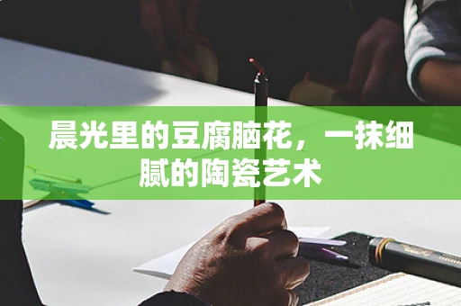 晨光里的豆腐脑花，一抹细腻的陶瓷艺术