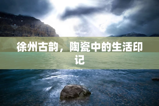 徐州古韵，陶瓷中的生活印记