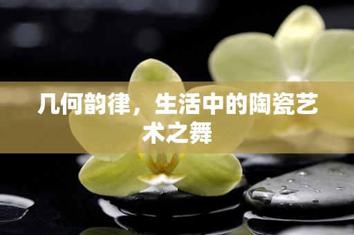 几何韵律，生活中的陶瓷艺术之舞