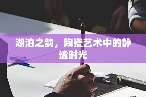 湖泊之韵，陶瓷艺术中的静谧时光