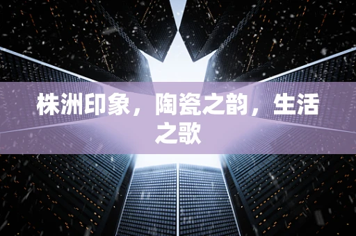 株洲印象，陶瓷之韵，生活之歌