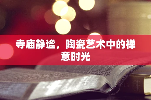 寺庙静谧，陶瓷艺术中的禅意时光