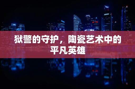 狱警的守护，陶瓷艺术中的平凡英雄