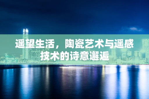 遥望生活，陶瓷艺术与遥感技术的诗意邂逅