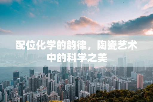 配位化学的韵律，陶瓷艺术中的科学之美